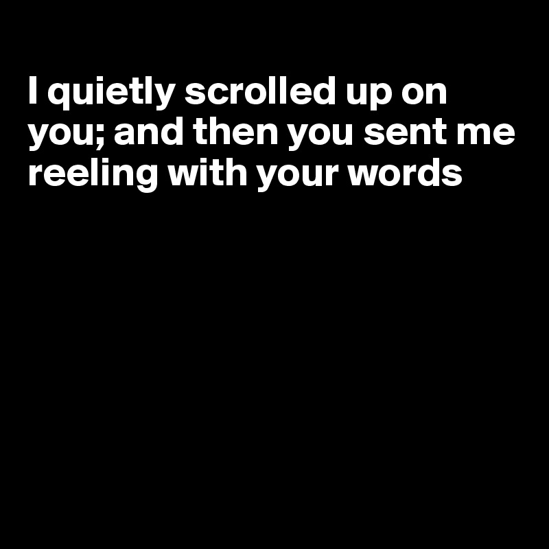 
I quietly scrolled up on you; and then you sent me reeling with your words







