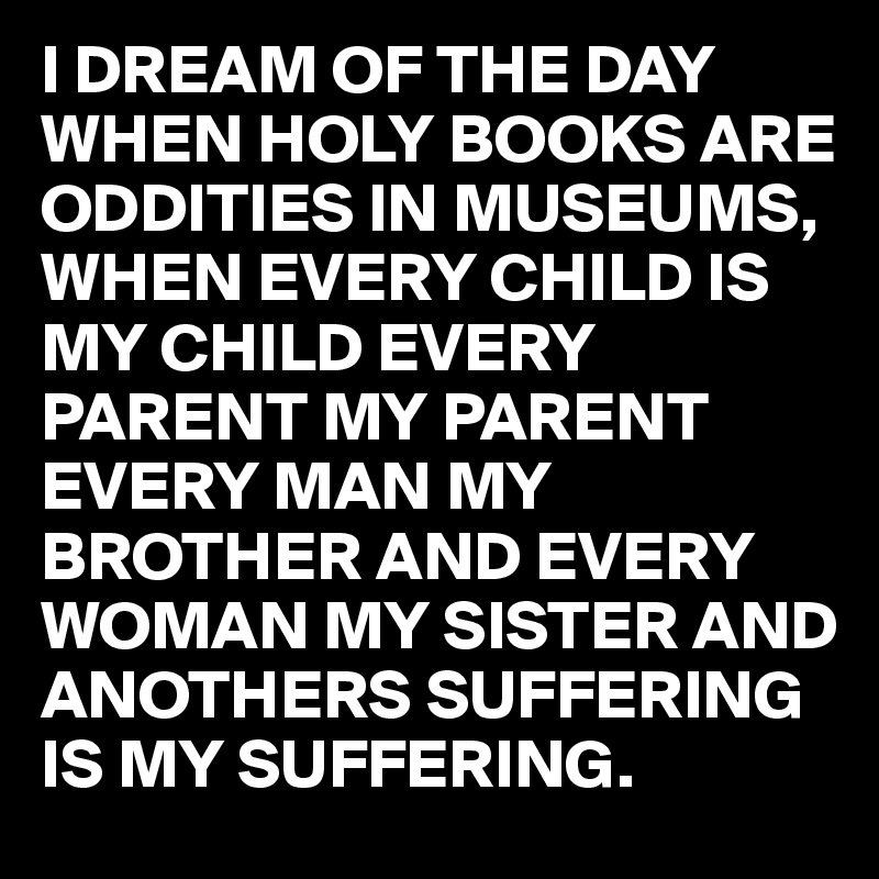 I DREAM OF THE DAY WHEN HOLY BOOKS ARE ODDITIES IN MUSEUMS, WHEN EVERY CHILD IS MY CHILD EVERY PARENT MY PARENT EVERY MAN MY BROTHER AND EVERY WOMAN MY SISTER AND ANOTHERS SUFFERING IS MY SUFFERING. 
