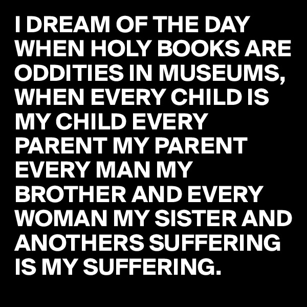 I DREAM OF THE DAY WHEN HOLY BOOKS ARE ODDITIES IN MUSEUMS, WHEN EVERY CHILD IS MY CHILD EVERY PARENT MY PARENT EVERY MAN MY BROTHER AND EVERY WOMAN MY SISTER AND ANOTHERS SUFFERING IS MY SUFFERING. 