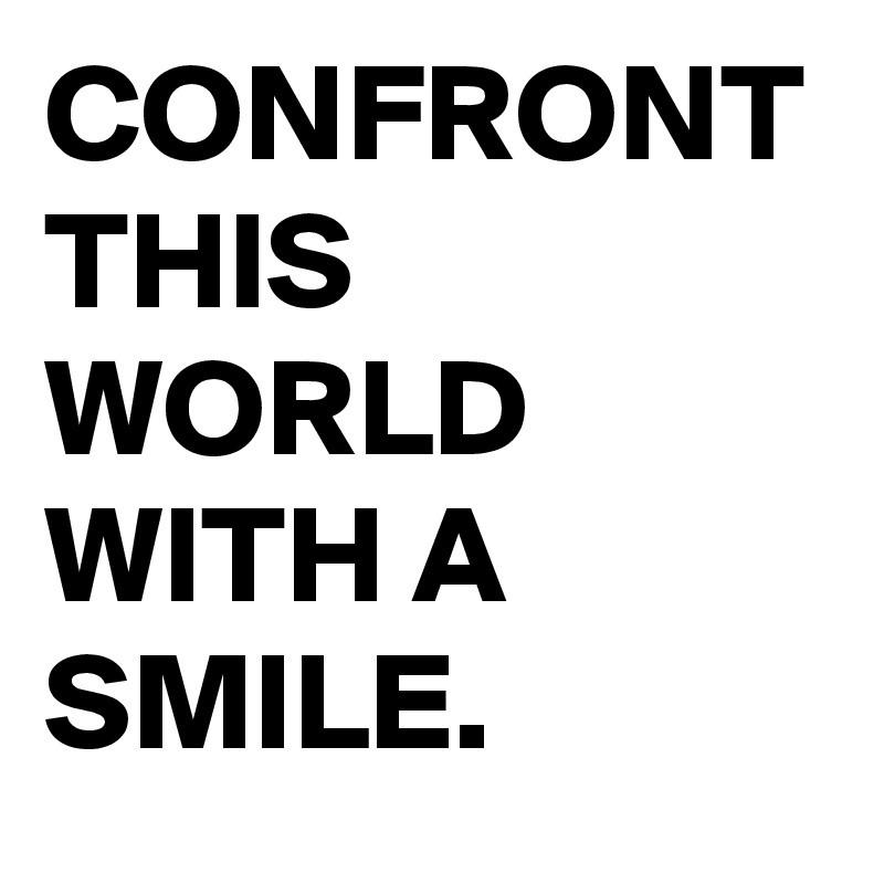 CONFRONT THIS WORLD WITH A SMILE.