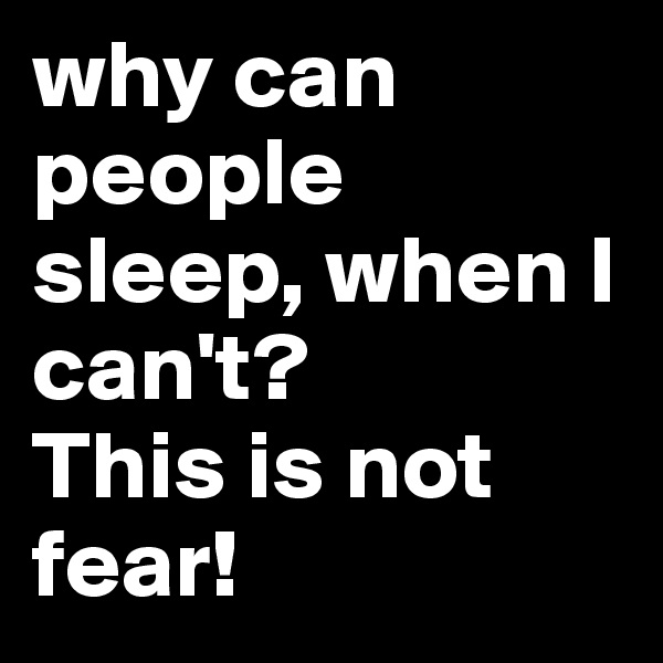 why can people sleep, when I can't?        This is not fear!