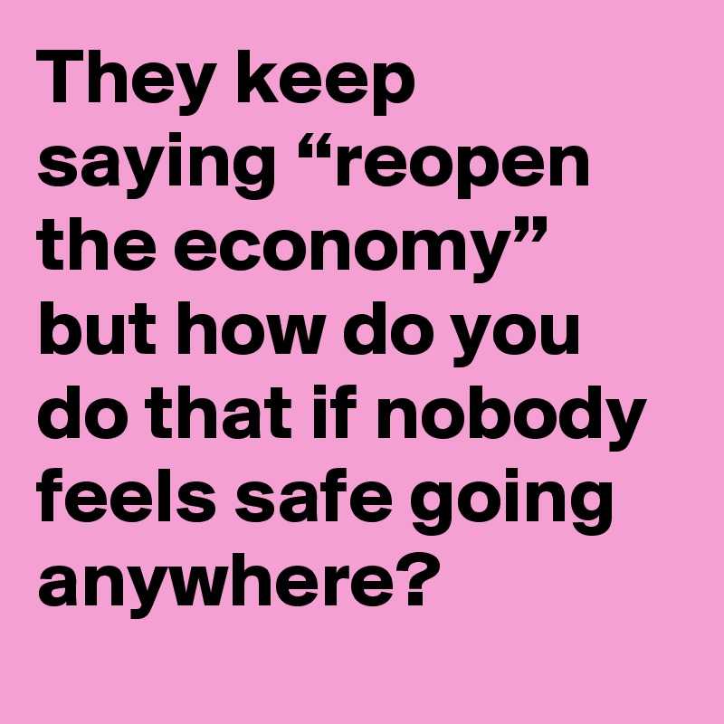 They keep saying “reopen the economy” but how do you do that if nobody feels safe going anywhere?