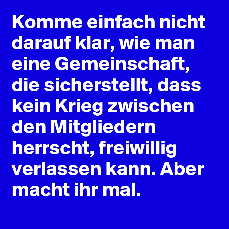Komme einfach nicht darauf klar, wie man eine Gemeinschaft, die sicherstellt, dass kein Krieg zwischen den Mitgliedern herrscht, freiwillig verlassen kann. Aber macht ihr mal.