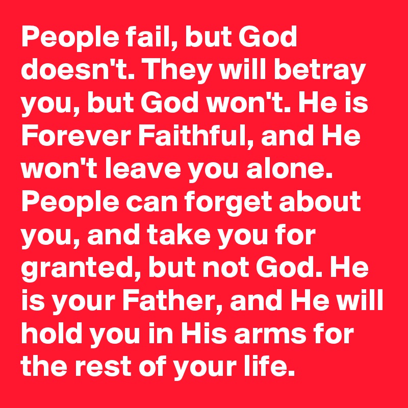 People fail, but God doesn't. They will betray you, but God won't. He is Forever Faithful, and He won't leave you alone. People can forget about you, and take you for granted, but not God. He is your Father, and He will hold you in His arms for the rest of your life.