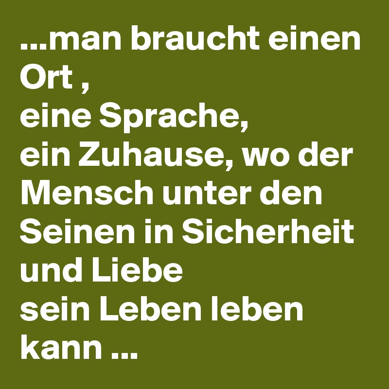...man braucht einen Ort ,
eine Sprache,
ein Zuhause, wo der Mensch unter den Seinen in Sicherheit und Liebe 
sein Leben leben kann ...