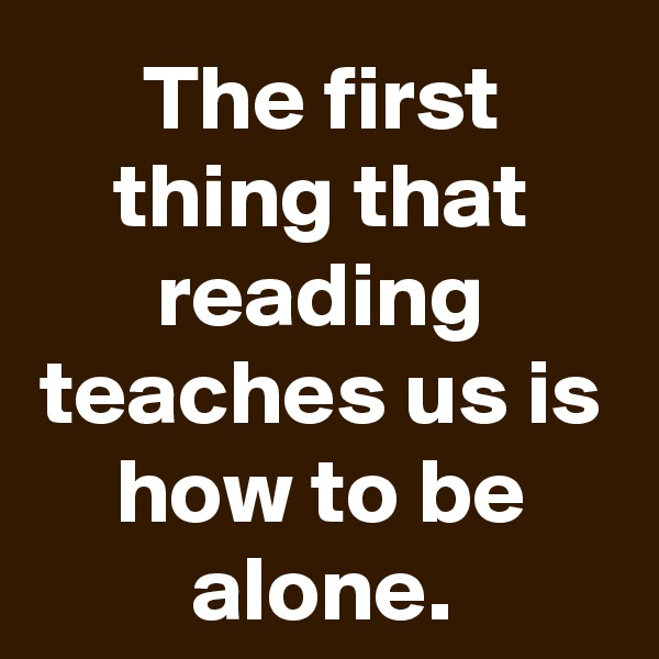 The first thing that reading teaches us is how to be alone.