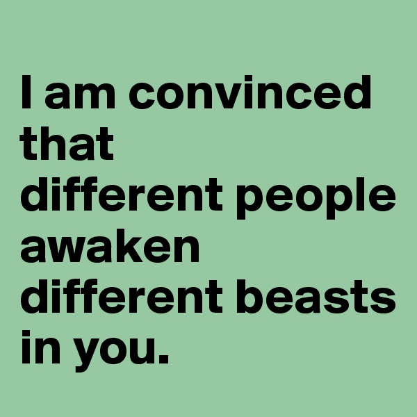 
I am convinced that 
different people 
awaken different beasts in you. 
