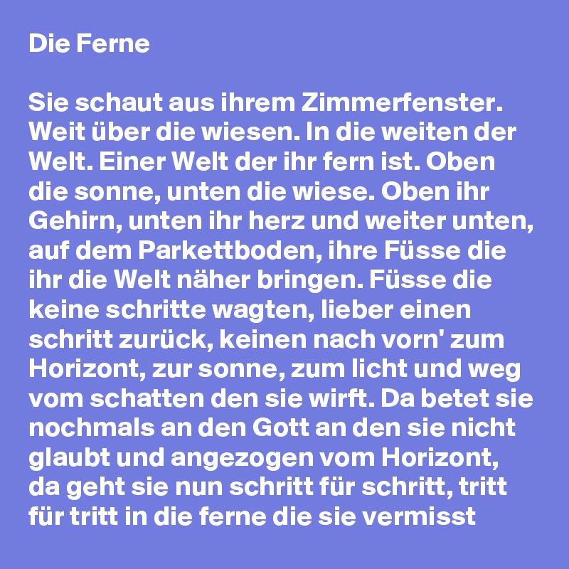 Die Ferne

Sie schaut aus ihrem Zimmerfenster. Weit über die wiesen. In die weiten der Welt. Einer Welt der ihr fern ist. Oben die sonne, unten die wiese. Oben ihr Gehirn, unten ihr herz und weiter unten, auf dem Parkettboden, ihre Füsse die ihr die Welt näher bringen. Füsse die keine schritte wagten, lieber einen schritt zurück, keinen nach vorn' zum Horizont, zur sonne, zum licht und weg vom schatten den sie wirft. Da betet sie nochmals an den Gott an den sie nicht glaubt und angezogen vom Horizont, da geht sie nun schritt für schritt, tritt für tritt in die ferne die sie vermisst