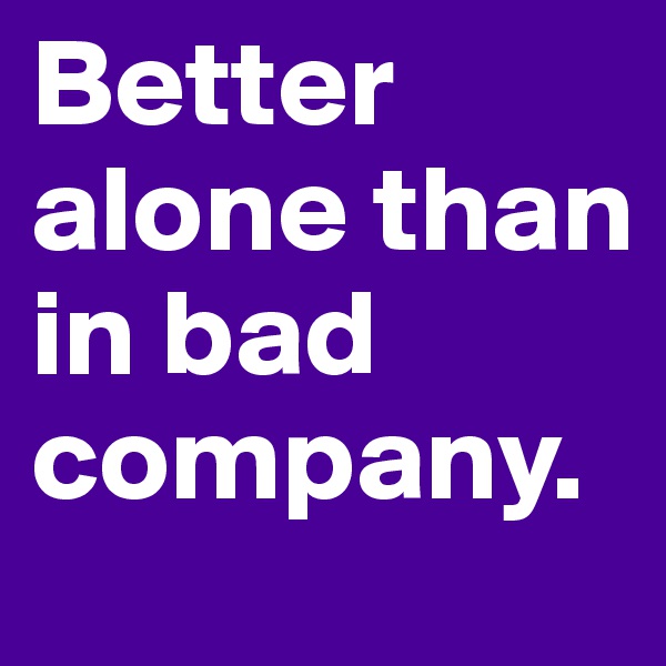 Better alone than in bad company.