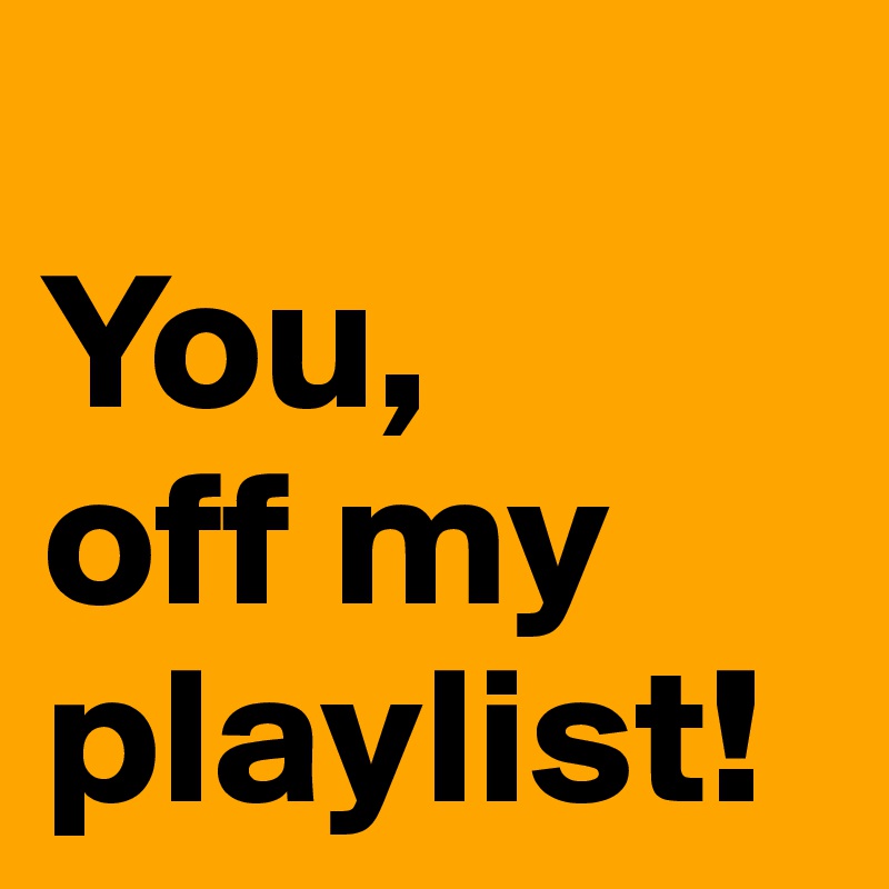 
You,
off my playlist!