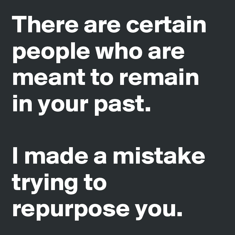 There are certain people who are meant to remain in your past.

I made a mistake trying to repurpose you.