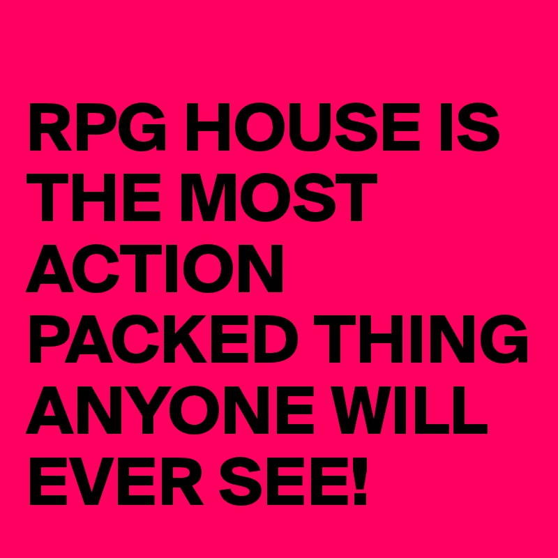 
RPG HOUSE IS THE MOST ACTION PACKED THING ANYONE WILL EVER SEE!