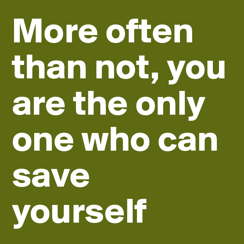 More often than not, you are the only one who can save yourself 