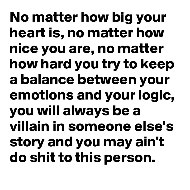No matter how big your heart is, no matter how nice you are, no matter how hard you try to keep a balance between your emotions and your logic, you will always be a villain in someone else's story and you may ain't do shit to this person.