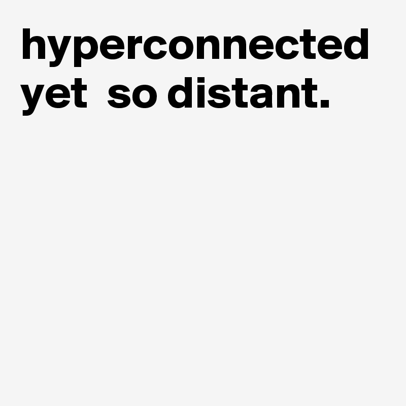 hyperconnected yet  so distant.