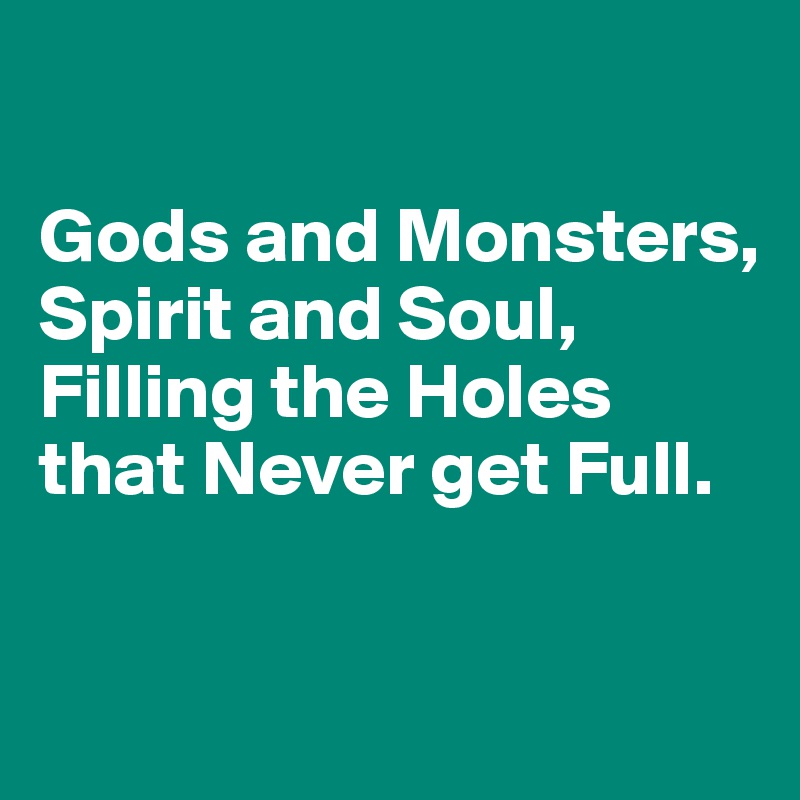 

Gods and Monsters, Spirit and Soul, Filling the Holes
that Never get Full.


