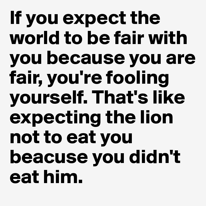 If you expect the world to be fair with you because you are fair, you're fooling yourself. That's like expecting the lion not to eat you beacuse you didn't eat him. 
