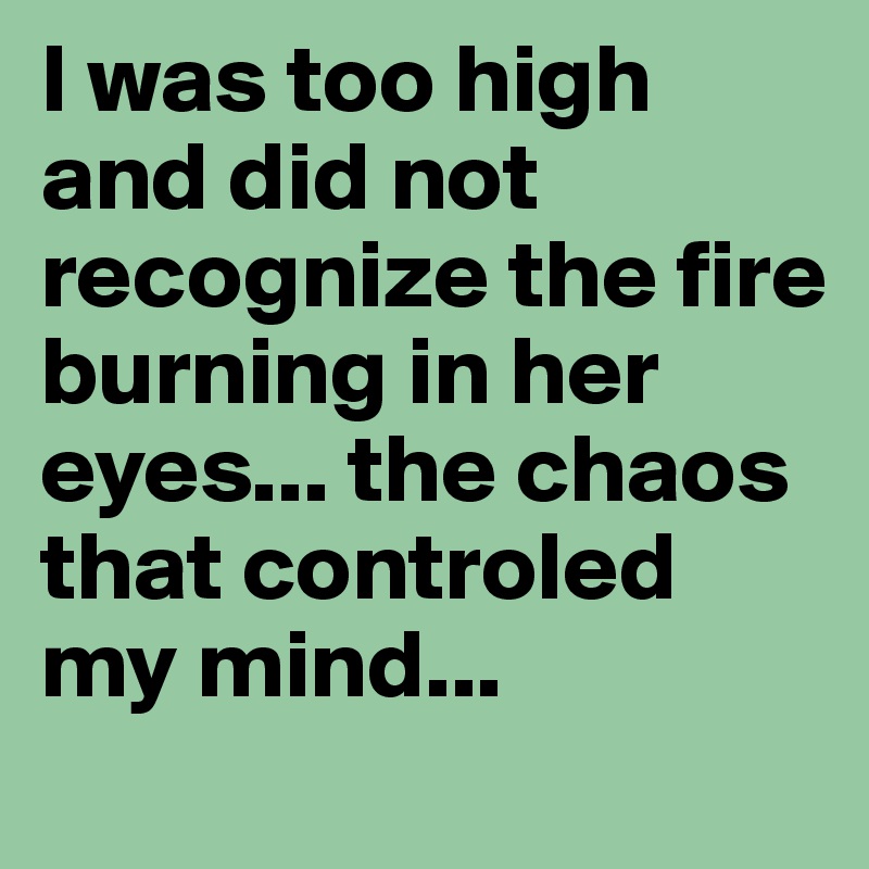 I was too high and did not recognize the fire burning in her eyes... the chaos that controled my mind...
