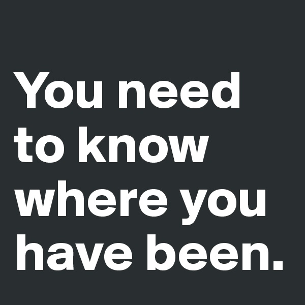 
You need to know where you have been.