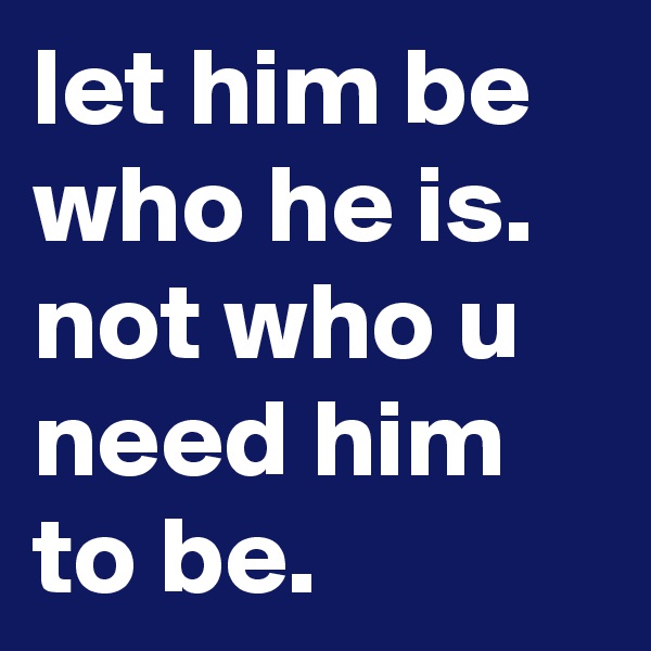 let him be who he is.
not who u need him to be.