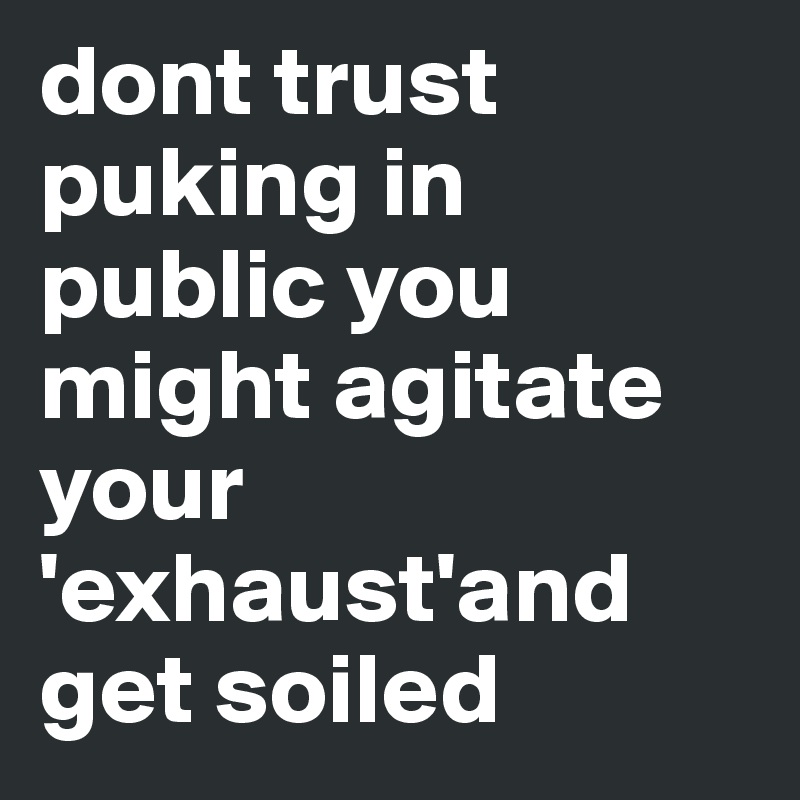 dont trust puking in public you might agitate your 'exhaust'and get soiled