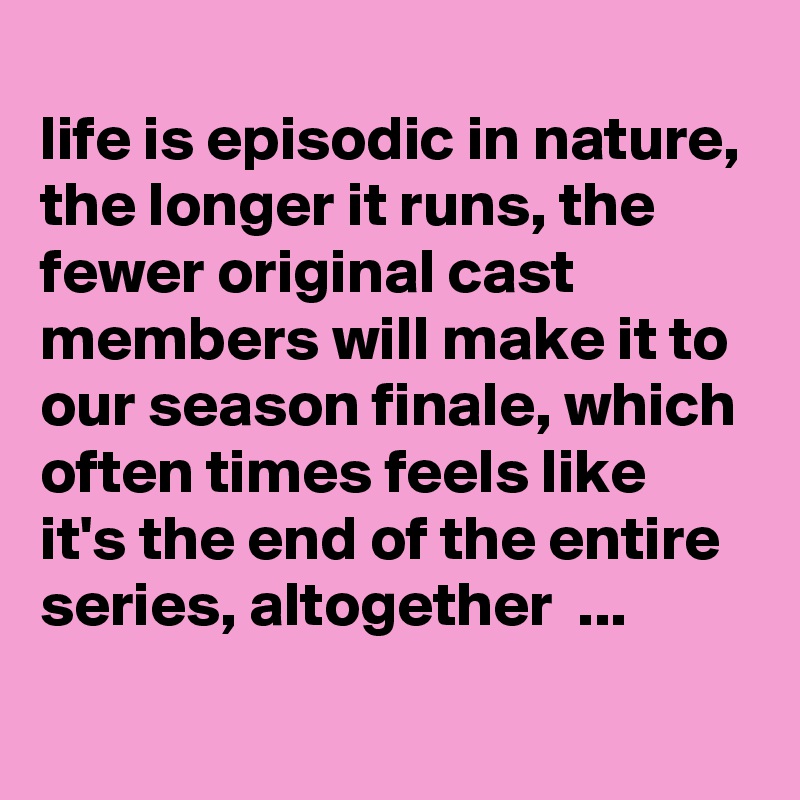 
life is episodic in nature, the longer it runs, the fewer original cast members will make it to our season finale, which often times feels like it's the end of the entire series, altogether  ... 
