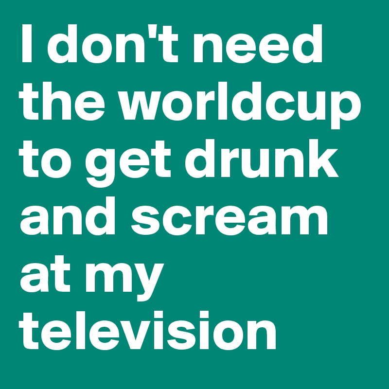 I don't need the worldcup to get drunk and scream at my television