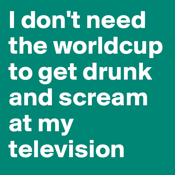 I don't need the worldcup to get drunk and scream at my television