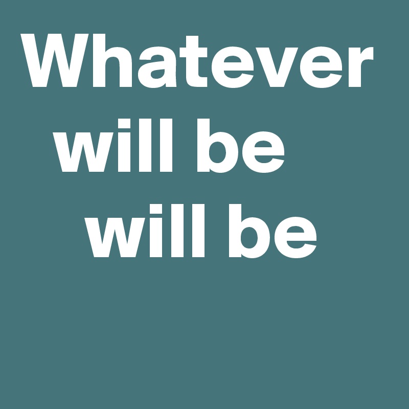 Whatever
  will be
    will be