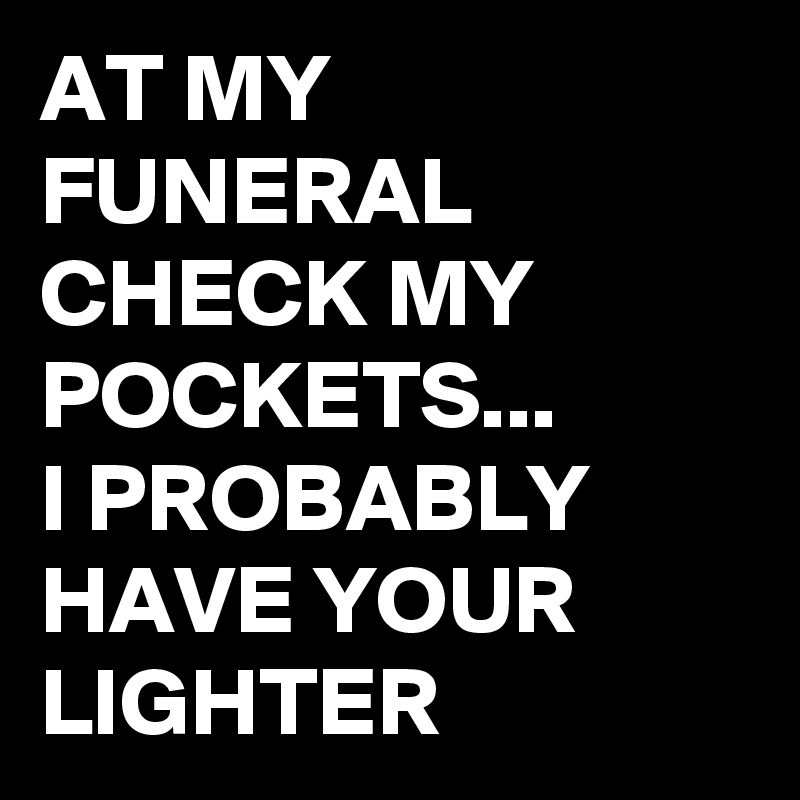 AT MY FUNERAL CHECK MY POCKETS...
I PROBABLY HAVE YOUR LIGHTER 