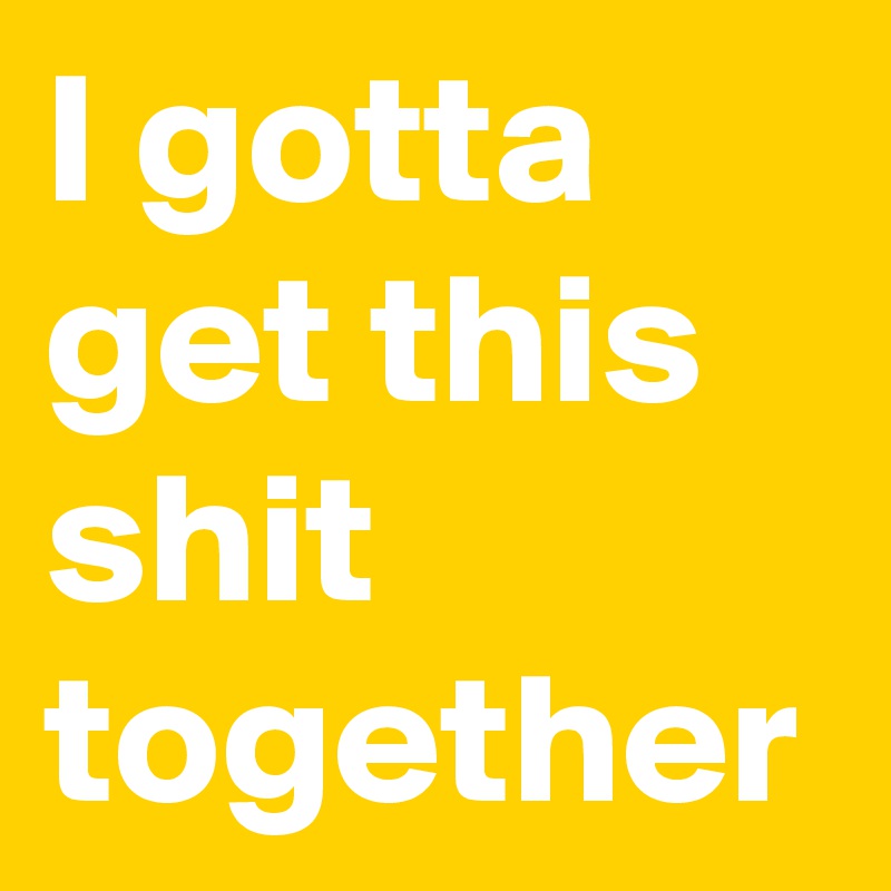 I gotta get this shit together