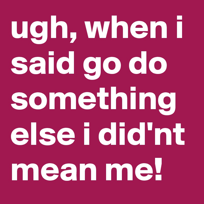 ugh, when i said go do something else i did'nt mean me!