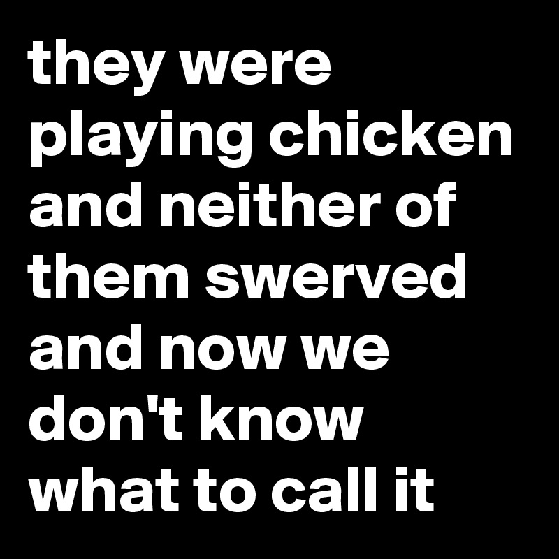 they were playing chicken and neither of them swerved and now we don't know what to call it