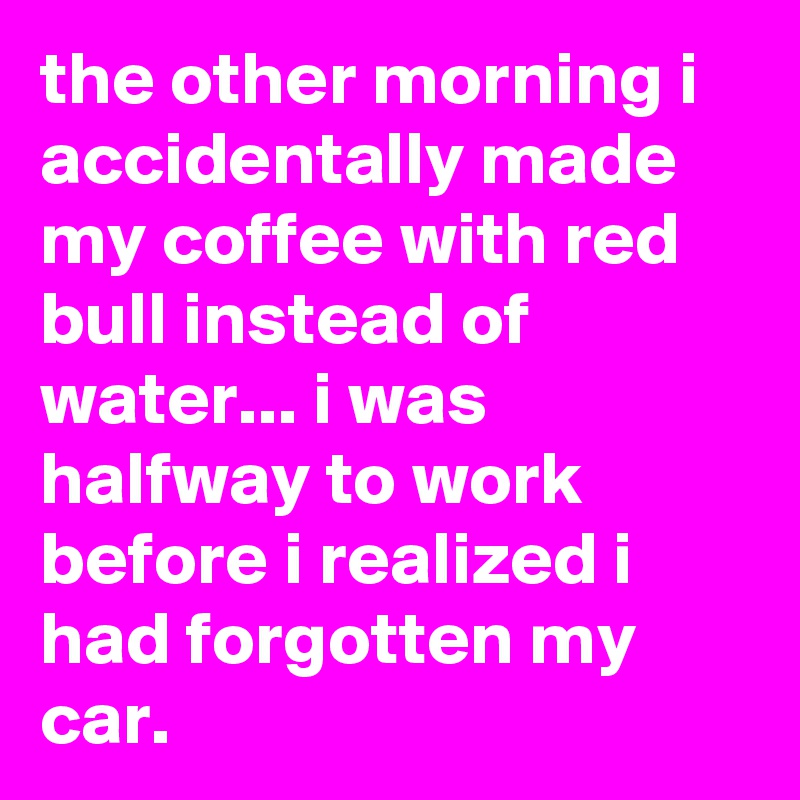 the other morning i accidentally made my coffee with red bull instead of water... i was halfway to work before i realized i had forgotten my car. 