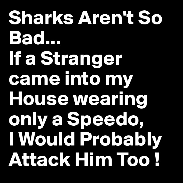 Sharks Aren't So Bad...
If a Stranger came into my House wearing only a Speedo,
I Would Probably Attack Him Too !