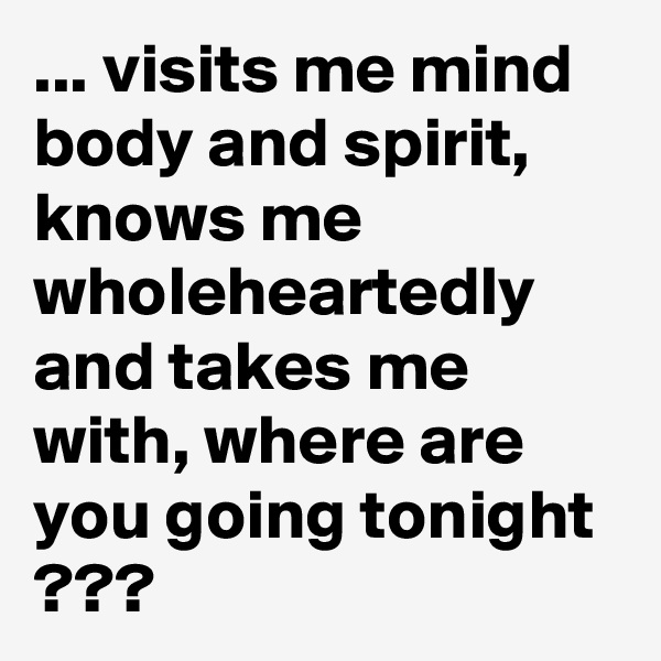 ... visits me mind body and spirit, knows me wholeheartedly and takes me with, where are you going tonight  ???