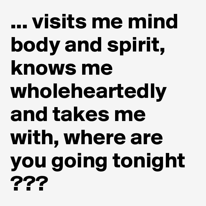 ... visits me mind body and spirit, knows me wholeheartedly and takes me with, where are you going tonight  ???
