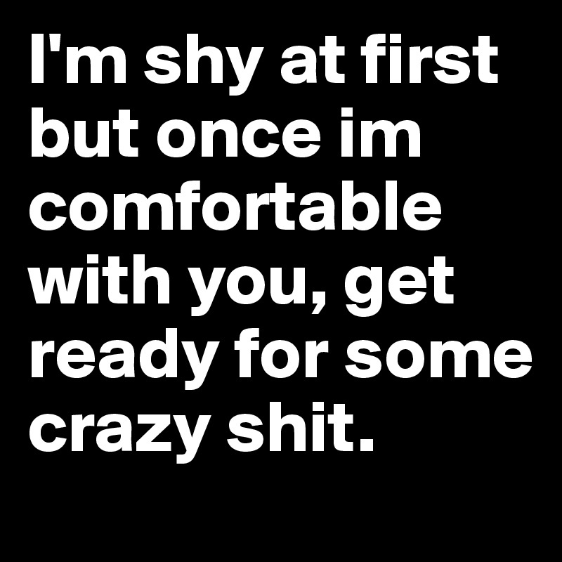I'm shy at first but once im comfortable with you, get ready for some ...