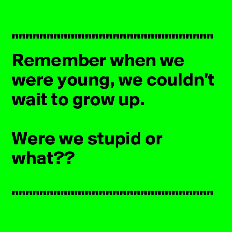 
"""""""""""""""""""""""""""""
Remember when we were young, we couldn't wait to grow up. 

Were we stupid or what??

"""""""""""""""""""""""""""""