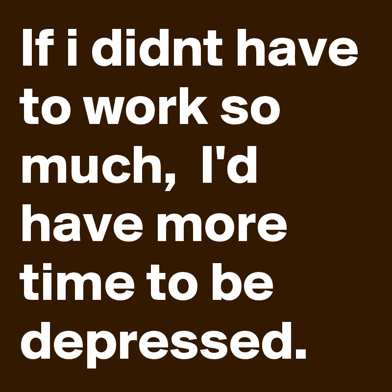 If i didnt have to work so much,  I'd have more time to be depressed.