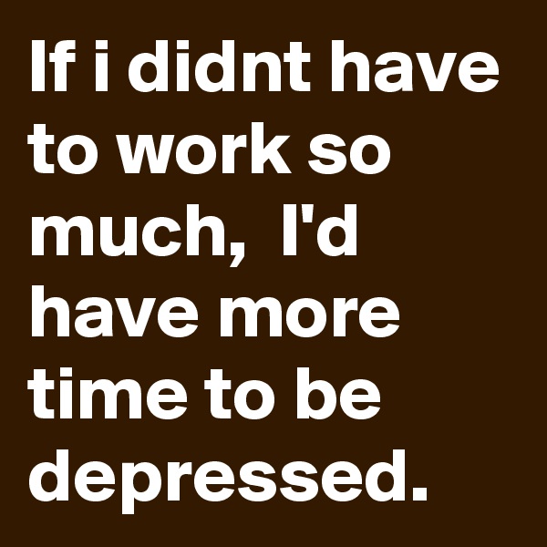 If i didnt have to work so much,  I'd have more time to be depressed.
