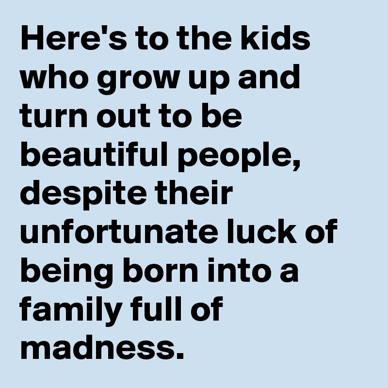 Here's to the kids who grow up and turn out to be beautiful people, despite their unfortunate luck of being born into a family full of madness. 