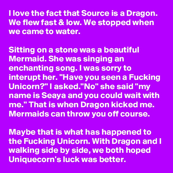 I love the fact that Source is a Dragon. We flew fast & low. We stopped when we came to water. 

Sitting on a stone was a beautiful Mermaid. She was singing an enchanting song. I was sorry to interupt her. "Have you seen a Fucking Unicorn?" I asked."No" she said "my name is Seaya and you could wait with me." That is when Dragon kicked me. Mermaids can throw you off course.

Maybe that is what has happened to the Fucking Unicorn. With Dragon and I walking side by side, we both hoped Uniquecorn's luck was better. 