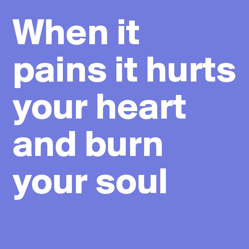 When it pains it hurts your heart and burn your soul