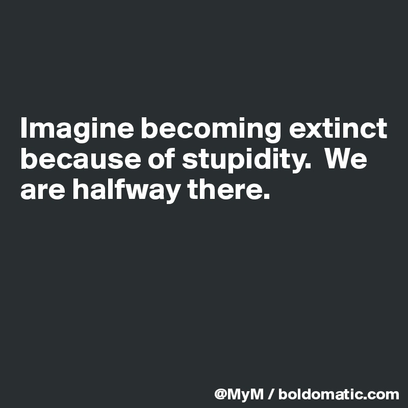 


Imagine becoming extinct because of stupidity.  We are halfway there.





