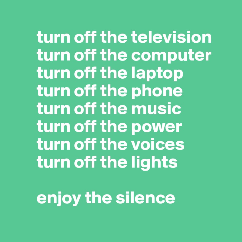 
       turn off the television
       turn off the computer
       turn off the laptop
       turn off the phone
       turn off the music
       turn off the power
       turn off the voices
       turn off the lights
   
       enjoy the silence
