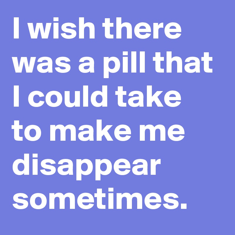 I wish there was a pill that I could take to make me disappear sometimes.