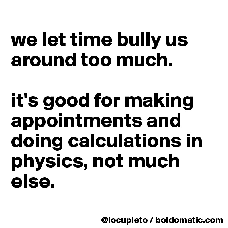 
we let time bully us around too much. 

it's good for making appointments and doing calculations in physics, not much else. 
