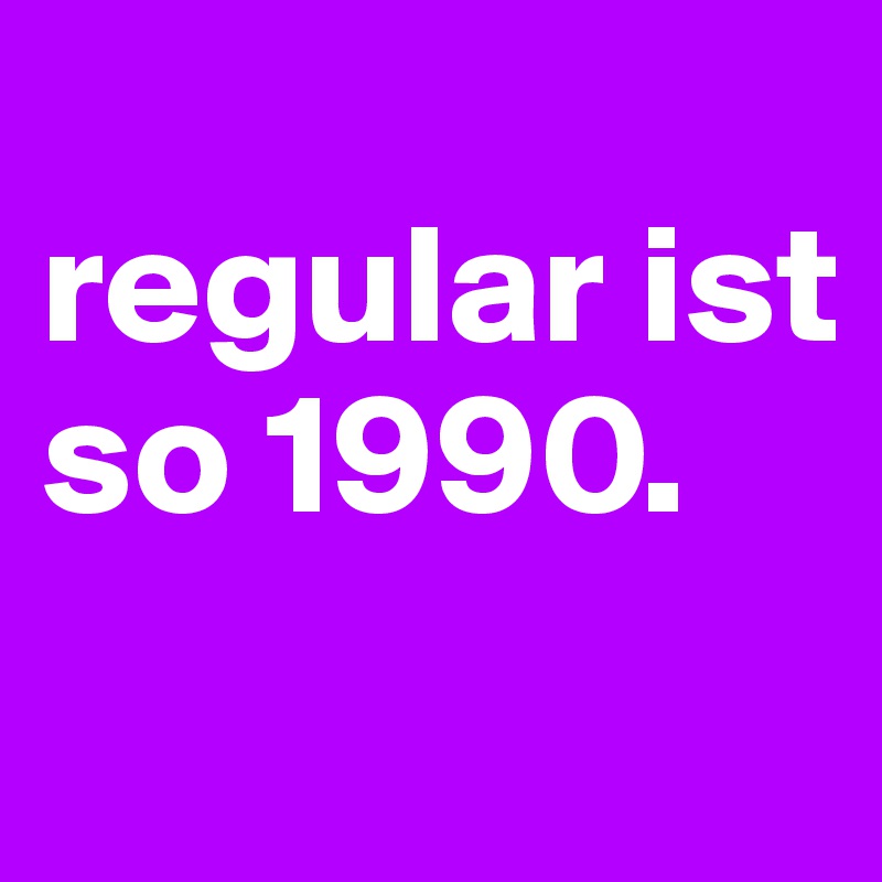 
regular ist so 1990.
