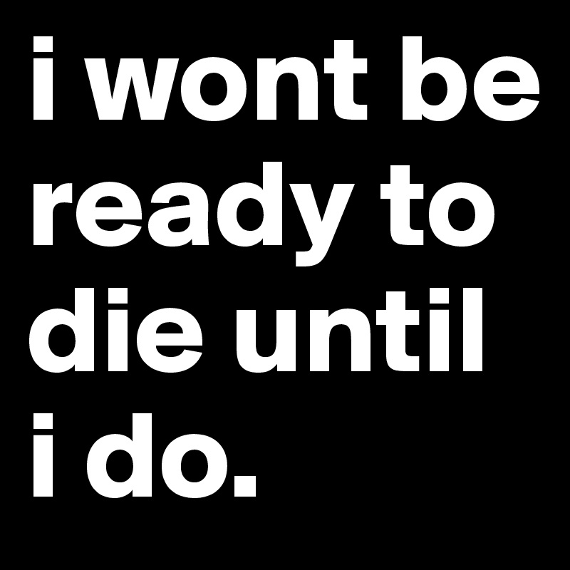 i wont be ready to die until i do.